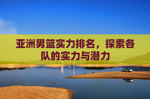 亚洲男篮实力排名，探索各队的实力与潜力