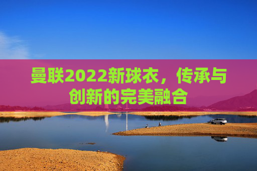 曼联2022新球衣，传承与创新的完美融合