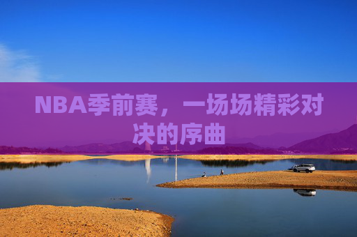NBA季前赛,一场场精彩对决的序曲 NBA季前赛,一场场精彩对决的序曲