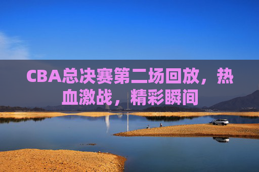 CBA总决赛第二场回放,热血激战,精彩瞬间 CBA总决赛第二场回放,热血激战,精彩瞬间