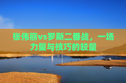 张伟丽vs罗斯二番战,一场力量与技巧的较量 张伟丽vs罗斯二番战,一场力量与技巧的较量