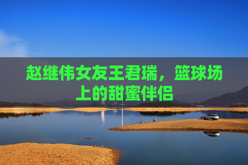 赵继伟女友王君瑞，篮球场上的甜蜜伴侣