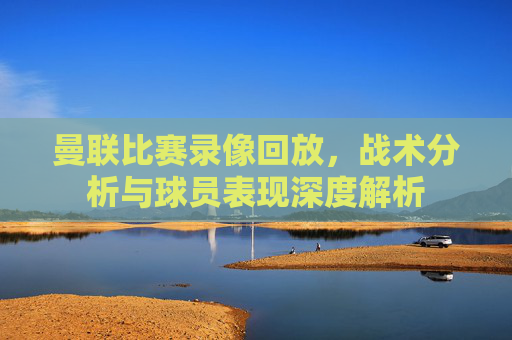 曼联比赛录像回放,战术分析与球员表现深度解析 曼联比赛录像回放,战术分析与球员表现深度解析