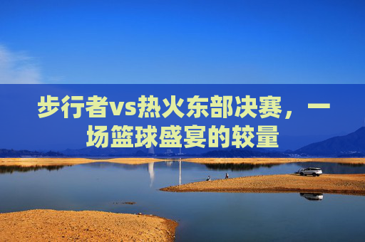 步行者vs热火东部决赛，一场篮球盛宴的较量