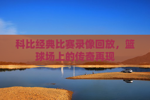 科比经典比赛录像回放，篮球场上的传奇再现