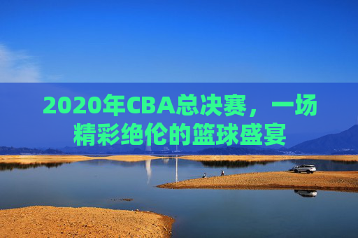 2020年CBA总决赛，一场精彩绝伦的篮球盛宴