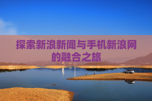 探索新浪新闻与手机新浪网的融合之旅