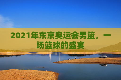 2021年东京奥运会男篮，一场篮球的盛宴