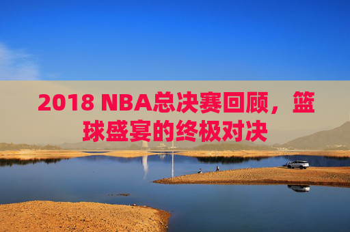 2018 NBA总决赛回顾，篮球盛宴的终极对决