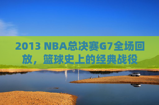 2013 NBA总决赛G7全场回放，篮球史上的经典战役