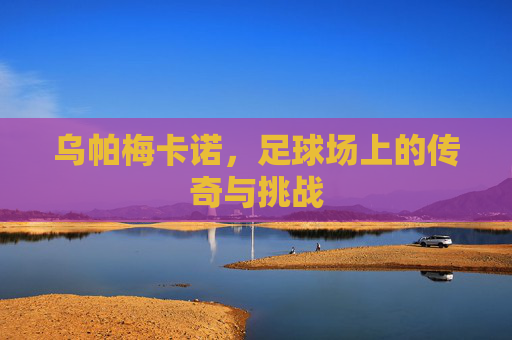 乌帕梅卡诺，足球场上的传奇与挑战