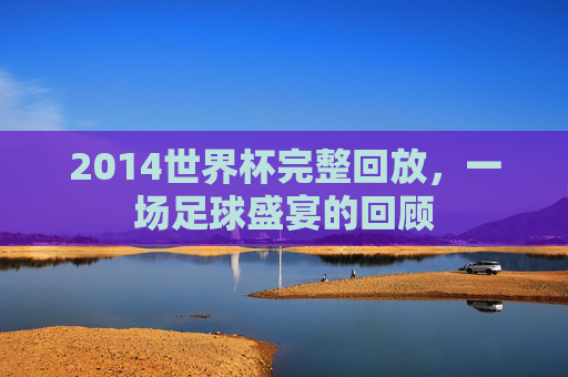 2014世界杯完整回放，一场足球盛宴的回顾