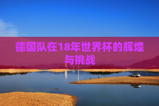 德国队在18年世界杯的辉煌与挑战