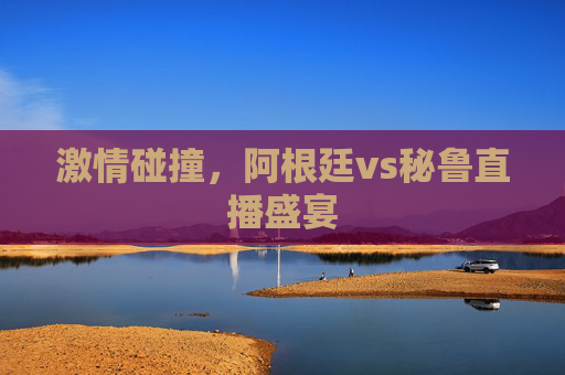 激情碰撞,阿根廷vs秘鲁直播盛宴 激情碰撞,阿根廷vs秘鲁直播盛宴