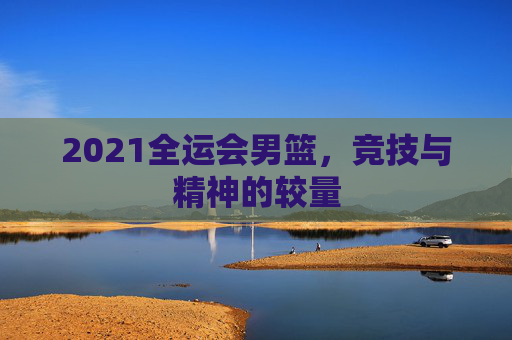 2021全运会男篮，竞技与精神的较量