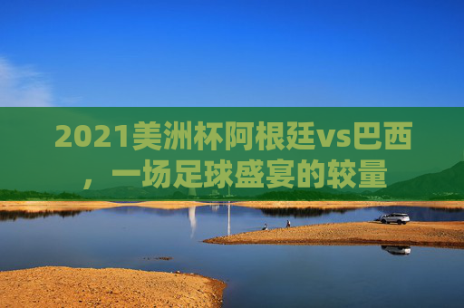 2021美洲杯阿根廷vs巴西，一场足球盛宴的较量