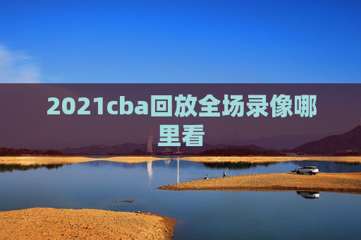 2021cba回放全场录像哪里看