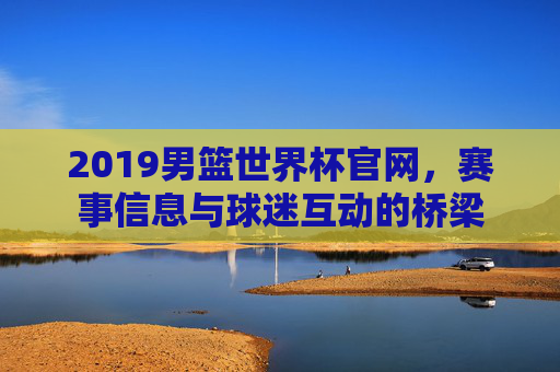 2019男篮世界杯官网，赛事信息与球迷互动的桥梁
