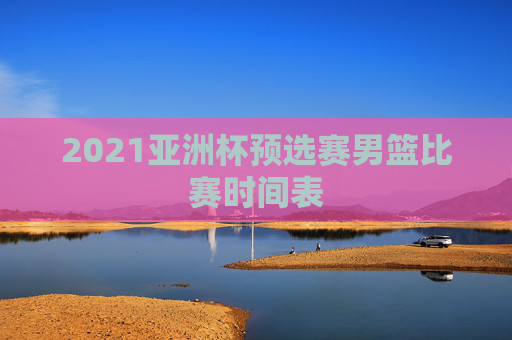 2021亚洲杯预选赛男篮比赛时间表
