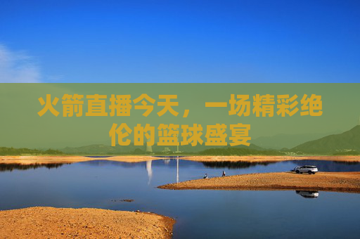 火箭直播今天，一场精彩绝伦的篮球盛宴