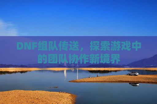 DNF组队传送,探索游戏中的团队协作新境界 DNF组队传送,探索游戏中的团队协作新境界
