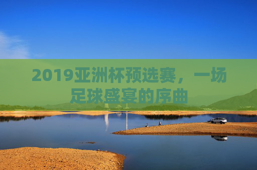 2019亚洲杯预选赛，一场足球盛宴的序曲