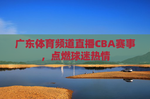 广东体育频道直播CBA赛事，点燃球迷热情