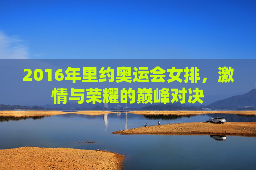 2016年里约奥运会女排，激情与荣耀的巅峰对决