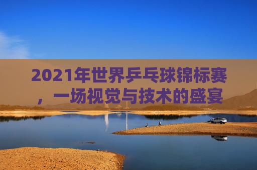 2021年世界乒乓球锦标赛，一场视觉与技术的盛宴