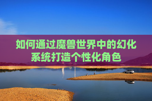 如何通过魔兽世界中的幻化系统打造个性化角色 如何通过魔兽世界中的幻化系统打造个性化角色