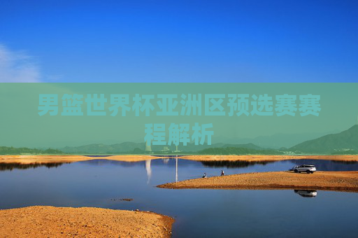 男篮世界杯亚洲区预选赛赛程解析