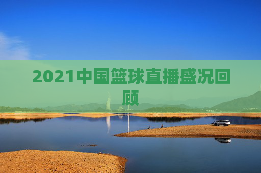 2021中国篮球直播盛况回顾