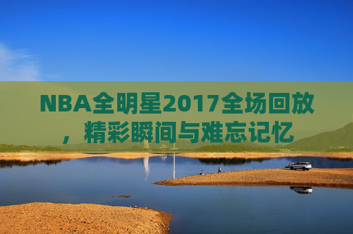 NBA全明星2017全场回放，精彩瞬间与难忘记忆