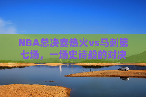 NBA总决赛热火vs马刺第七场，一场史诗般的对决