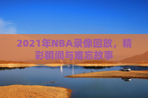 2021年NBA录像回放，精彩瞬间与难忘故事
