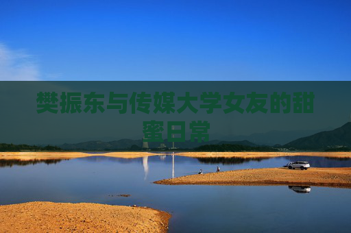 樊振东与传媒大学女友的甜蜜日常