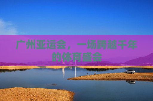 广州亚运会,一场跨越千年的体育盛会 广州亚运会,一场跨越千年的体育盛会