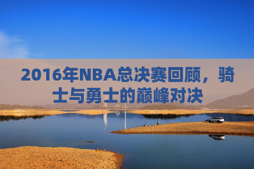 2016年NBA总决赛回顾，骑士与勇士的巅峰对决