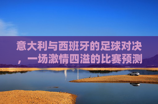 意大利与西班牙的足球对决,一场激情四溢的比赛预测 意大利与西班牙的足球对决,一场激情四溢的比赛预测