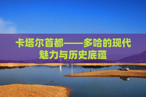 卡塔尔首都——多哈的现代魅力与历史底蕴
