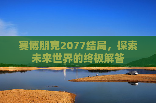 赛博朋克2077结局,探索未来世界的终极解答 赛博朋克2077结局,探索未来世界的终极解答