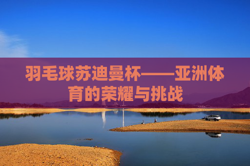 羽毛球苏迪曼杯——亚洲体育的荣耀与挑战