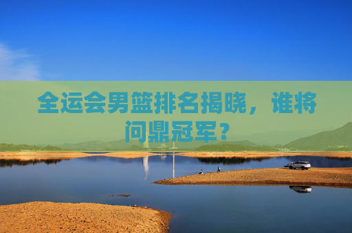 全运会男篮排名揭晓，谁将问鼎冠军？