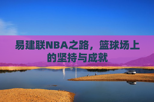 易建联NBA之路，篮球场上的坚持与成就