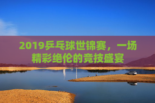 2019乒乓球世锦赛，一场精彩绝伦的竞技盛宴