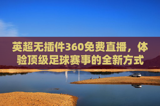 英超无插件360免费直播，体验顶级足球赛事的全新方式