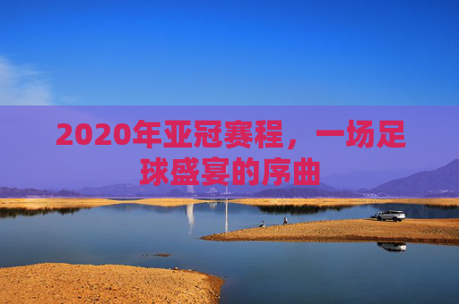 2020年亚冠赛程，一场足球盛宴的序曲