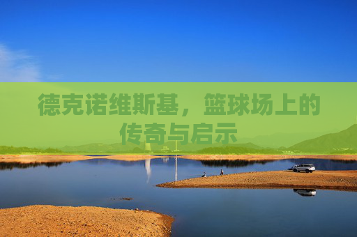 德克诺维斯基，篮球场上的传奇与启示