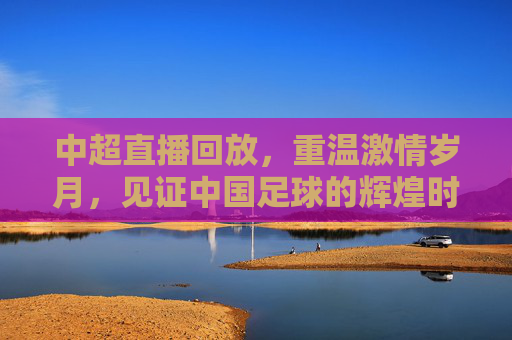 中超直播回放，重温激情岁月，见证中国足球的辉煌时刻