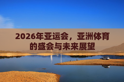 2026年亚运会,亚洲体育的盛会与未来展望 2026年亚运会,亚洲体育的盛会与未来展望